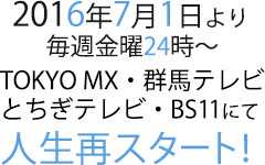 2016年7月1日より毎週金曜24時～TOKYO MX・群馬テレビ・とちぎテレビ・BS11にて人生再スタート！