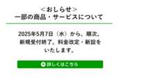 お知らせ：一部の商品・サービスについて　2025年5月7日（水）から、順次、新規受付終了、料金改定・新設をいたします。詳しくはこちら