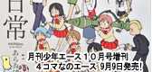 「月刊少年エース10月号増刊 　４コマなのエース」　「日常」好評掲載中！9月9日発売！「日常」表紙！今号をもちまして４コマなのエースは休刊となります。