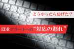 EDRが発したアラートへの対応が遅れ、100GB超の情報漏洩！ どうやったら防げた？