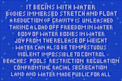 It begins with water. Bodies immersed stretch and float. A reduction of gravity is unleashed, taking a load off. Freedom in water.  Body of water.  Bodies in water. Joy from the release of weight. Water can also be tempestuous, violent, impossible to control. Beaches. Pools. Restriction. Regulation. Confronting racial segregation. Land and water made public for all.