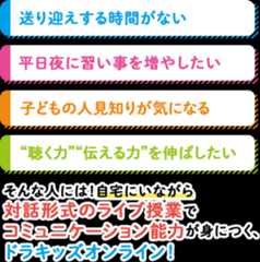 ●送り迎えする時間がない●平日夜に習い事を増やしたい●子どもの人見知りが気になる●”聴く力””伝える力”を伸ばしたい⇒そんな人には！自宅にいながら対話形式のライブ授業でコミュニケーション能力が身につく、ドラキッズオンライン！