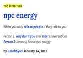 TOP DEFINITION npc energy When you only talk to people if they talk to you. Person 1: why don't you ever start conversations Person 2: because I have npc energy by Bearboy69 January 24, 2019