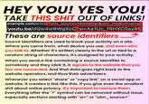 HEY YOU! YES YOU! TAKE THIS S--- OUT OF LINKS! example.com/article?utm_source=newsletter&utm_medium=emai /youtu.be/dQw4w9WgXcQ?si=Aa1Uc_fRHXC0ay85 These are source identifiers Source identifiers are used to track your activity on a site. Where you came from, what device you use, and even who you talk to. Whether it's written clearly in the url or tied to a random string of characters, it's assigned to your activity. When you send a link containing a source identifier to somebody and they click it, it signals to the website that you two are connected. And that data goes right back to the website operators, and thus their advertisers. Whenever you select "share" or "copy link" on a social app or website, it creates a link like this. If you give even the smallest s--- about online privacy, it's important to remove them. Everything after the "?" symbol can be removed without issue, especially sections starting with "si=" or "utm_source="