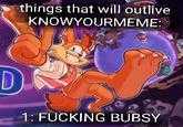 things that will outlive KNOWYOURMEME: D 1: F------ BUBSY