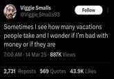 Viggie Smalls @Viggie Smalls93 Follow Sometimes I see how many vacations people take and I wonder if I'm bad with money or if they are 7:00 AM - 14 Mar 25 - 887K Views 2,731 Reposts 569 Quotes 43.9K Likes