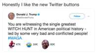 New Look Honestly I like the new Twitter buttons Donald J. Trump > @realDonaldTrump Follow You are witnessing the single greatest WITCH HUNT in American political history led by some very bad and conflicted people! #MAGA 47K ORB 24K 80K