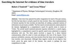 ec0.png Searching the Internet for evidence of time travelers Robert J Nemiroff 1,2 and Teresa Wilson1 Department of Physics, Michigan Technological University, Houghton, MI 49931 Abstract. Time travel has captured the public imagination for much of the past century, but little has been done to actually search for time travelers. Here, three implementations of Internet searches for time travelers are described, all seeking a prescient mention of information not previously available. The first search covered prescient content placed on the Internet, highlighted by a comprehensive search for specific terms in tweets on Twitter. The second search examined prescient inquiries submitted to a search engine highlighted by a comprehensive search for specific search terms submitted to a popular astronomy web site. The third search involved a request for a direct Internet communication, either by email or tweet, pre-dating to the time of the inquiry. Giver practical verifiability concerns, only time travelers from the future were investigated. No time travelers were discovered. Although these negative results do not disprove time travel, given the great reach of the Internet, this search is perhaps the most comprehensive to date