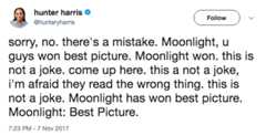 Moonlight Wins 急 hunter harris @hunteryharris Follow sorry, no. there's a mistake. Moonlight, u guys won best picture. Moonlight won. this is not a joke. come up here. this a not a joke, i'm afraid they read the wrong thing. this is not a joke. Moonlight has won best picture. Moonlight: Best Picture 7:23 PM -7 Nov 2017