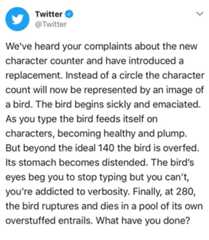 Pixelated Boat Twitter @Twitter We've heard your complaints about the new character counter and have introduced a replacement. Instead of a circle the character count will now be represented by an image of a bird. The bird begins sickly and emaciated. As you type the bird feeds itself on characters, becoming healthy and plump. But beyond the ideal 140 the bird is overfed Its stomach becomes distended. The bird's eyes beg you to stop typing but you can't, you're addicted to verbosity. Finally, at 280, the bird ruptures and dies in a pool of its own overstuffed entrails. What have you done?