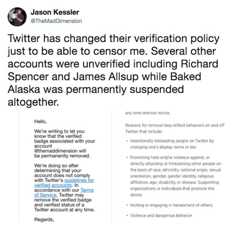Twitter has changed their verification policy just to be able to censor me. Several other accounts were unverified including Jason Kessler @TheMadDimension Twitter has changed their verification policy just to be able to censor me. Several other accounts were unverified including Richard Spencer and James Allsup while Baked Alaska was permanently suspended altogether. any time witnout notice. Hello, Reasons for removal may reflect behaviors on and off Twitter that include: We're writing to let you know that the verified badge associated with your account @themaddimension will be permanently removed Intentionally misleading people on Twitter by changing one's display name or bio. Promoting hate and/or violence against, or directly attacking or threatening other people on the basis of race, ethnicity, national origin, sexual orientation, gender, gender identity, religious affiliation, age, disability, or disease. Supporting organizations or individuals that promote the above. We're doing so after determining that your account does not comply with Twitter's g unts. In rifie accordance with our Terms of Service, Twitter may remove the verified badge and verified status of a Twitter account at any time Inciting or engaging in harassment of others. Violence and dangerous behavior Regards,