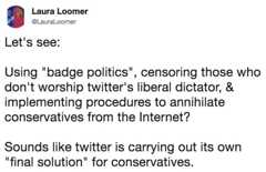 Let's see: Using "badge politics", censoring those who don't worship twitter's liberal dictator, & implementing procedures t Laura Loomer @LauraLoomer Let's see: Using "badge politics", censoring those who don't worship twitter's liberal dictator, & implementing procedures to annihilate conservatives from the Internet? Sounds like twitter is carrying out its own "final solution" for conservatives.