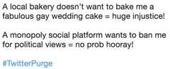 A local bakery doesn’t want to bake me a fabulous gay wedding cake = huge injustice! A monopoly social platform wants to ba A local bakery doesn't want to bake me a fabulous gay wedding cake-huge injustice! A monopoly social platform wants to ban me for political views = no prob hooray! #TwitterPurge