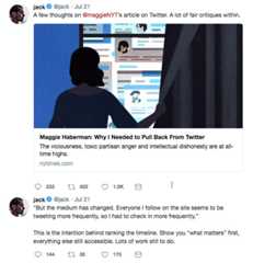 A few thoughts on @maggieNYT’s article on Twitter. A lot of fair critiques within. jack @jack Jul 21 A few thoughts on @maggieNYT's article on Twitter. A lot of fair critiques within. es Maggie Haberman: Why I Needed to Pull Back From Twitter The viciousness, toxic partisan anger and intellectual dishonesty are at all- time highs. nytimes.com jack @jack Jul 21 But the medium has changed. Everyone I follow on the site seems to be tweeting more frequently, so I had to check in more frequently. This is the intention behind ranking the timeline. Show you "what matters" first, everything else still accessible. Lots of work still to do. 144 tl 35 175