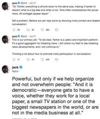 “On Twitter, everything is shrunk down to the same size, making it harder to discern what is a big deal and what is not. Tone jack @jack Jul 21 On Twitter, everything is shrunk down to the same size, making it harder to discern what is a big deal and what is not. Tone often overshadows the actual news. All outrages appear equal. Def a problem. Believe we can help solve by showing more context and related conversation jack @jack Jul 21 This is our primary job: "To be clear, Twitter is a useful and important platform. It's a good aggregator for breaking news. I still check my feed to see breaking news developments, and I will continue to." Thinking a lot about how to promote more participation in conversation. ack @jack Powerful, but only if we help organize and not overwhelm people: "And it is democratic-everyone gets to have a voice, whether they work for a local paper, a small TV station or one of the biggest newspapers in the world, or are not in the media business at all."