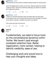 Powerful, but only if we help organize and not overwhelm people: ”And it is democratic—everyone gets to have a voice, whether jack ejack Jul 21 "The downside is that everyone is treated as equally expert on various topics." One of the biggest areas I believe we can help. Helping to determine credible voices per topic in real-time is extremely challenging, but believe it's possible Mix of algos and network. jack ejack Jul 21 "There is an important discussion about journalism that must take place including about how all of us performed during the 2016 campaign, but Twitter is not where a nuanced or thoughtful discussion can happen." This is what we'd like to fix the most. 335 t 101 492 jack @jack Fundamentally, we need to focus more on the conversational dynamics within Twitter. We haven't paid enough consistent attention here. Better organization, more context, helping to identify credibility, ease of use Challenging work and would love to hear your thoughts and ideas,