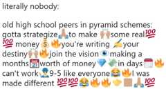 literally nobody: old high school peers in pyramid schemes: gotta strategizeto make some real100 100 money s you're writing your destinyjoin the vision making a months 2 worth of money can't work 9-5 like everyone$ml was made different 100100 100 in days MAR