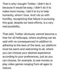 That is why I bought Twitter. I didn't do it because it would be easy. I didn't do it to make more money. I did it to try to help humanity, whom I love. And I do so with humility, recognizing that failure in pursuing this goal, despite our best efforts, is a very real possibility. That said, Twitter obviously cannot become a free-for-all hellscape, where anything can be said with no consequences! In addition to adhering to the laws of the land, our platform must be warm and welcoming to all, where you can choose your desired experience according to your preferences, just as you can choose, for example, to see movies or play video games ranging from all ages to mature.