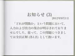 お知らせ (3)               2012年9月1日 「どれが関数か」という問題において、入力および出力の集合が明示されておりませんでした。従って、この問題につきましては全員正解 (各1点) として扱います。 