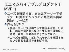 ミニマムバイアブルプロダクト（MVP） ニーズを確認する、またはアーリーアダプタ    ズを確認する またはア リ アダプタ  ーに買ってもらうのに最低限必要な製品・サ  ービス   ビス Why MVP？    y       製品・サービスは得てして膨らみがち。しかし、顧        客が別に要らないとする部分は無駄（時間・資金        ・手間の点で）でしかない。       ニーズを確認し、ビジネスモデルを検証するとい        う目的を達成できれば十分。                        出典：「Lessens Learned」、Eric Ries無断複写 ・ 複製・転載はご遠慮ください。                                    24 