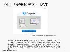 例：「デモビデオ」MVP                        出典：Dropbox Web site, www.dropbox.com       その他、表示のみ用意し裏方は人が対応する「人力MVP」や、バリュー       プロポジションについてのエレベーターピッチのみ示し継続情報提供のた       めの登録を促しニーズを測る「サインナップMVP」など、ウェブ/モバイル       分野では工夫を凝らしたMVPがいろいろある。                                                               31無断複写 ・ 複製・転載はご遠慮ください。 