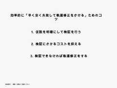 効率的に「早く安く失敗して軌道修正をかける」ためのコツ                        1. 仮説を明確にして検証を行う                        2.                        2 検証にかかるコストを抑える                        3.                        3 検証できなければ軌道修正をする無断複写 ・ 複製・転載はご遠慮ください。 