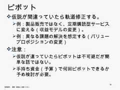ピボット 仮説が間違っていたら軌道修正する。       例：製品販売ではなく、定期購読型サービスに変       例 製品販売 はなく 定期購読型サ ビ に変        える（収益モデルの変更）。       例：異なる課題の解決を想定する（バリュープロ        ポジションの変更） 注意：       仮説が違っていたらピボットは不可避だが簡単な        話ではない。       手持ち資金（予算）で何回ピボットできるか予め       手持ち資金（予算）で何回ピボ トできるか予め        検討が必要。                             34無断複写 ・ 複製・転載はご遠慮ください。 