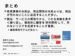 まとめ      新規事業の失敗は、商品開発の失敗よりは、商品が       売れないことに起因することが多い。       売れないことに起因することが多い      製品・サービスの開発中から、小さな実験を素早く繰       り返し、徹底的に顧客を”研究開発”して、売れないリ       スクを低減することが重要。            顧客開発モデルが役立つ     質問その他は     ttutumi@gmail.com     tt t i@    il                             参考文献：     masato.iino@gmail.com   「アントレプレナーの教科書」, Steven Gary Blank著                             「スタートアップ・マニュアル」、Steve Blank, Bob Dorff著     まで                             「顧客開発のトリセツ（The Entrepreneur‘s Guide to Customer                             Development)」, Brant Cooper, Patrick Vlaskovits著   35     無断複写 ・ 複製・転載はご遠慮ください。35 