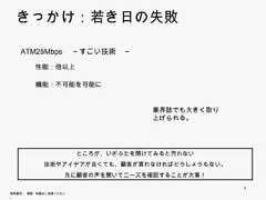 きっかけ：若き日の失敗    ATM25Mbps ～すごい技術 ～               すごい技術          性能：倍以上          機能：不可能を可能に                                       業界誌でも大きく取り上                                       げられる。                          ところが、いざふたを開けてみると売れない                  技術やアイデアが良くても、顧客が買わなければどうしょうもない。                        先に顧客の声を聞いてニーズを確認することが大事！                                                     4無断複写 ・ 複製・転載はご遠慮ください。 