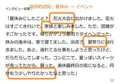 32インタビュー結果：「夏休みにしたこと？ 　花⽕火⼤大会に出かけました。花⽕火はすごくきれいで、家族と楽しみました。ただ、混雑がすごかったです。帰りがゲリラ豪⾬雨でタイヘンだった。休みの後半は、家で寝てました。浴⾐衣で、夏祭りには⾏行行きました。あと、遅れてる仕事をしようと思ったけど、だらだらしてしまった。コンビニで、夏っぽいスイーツが売ってたから、買った。連休最終⽇日の夜になると、何かもう少しやりたかったなと思った」選択的認知：夏休み  →  イベント 