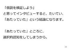 35「仮説を検証しよう」と思ってインタビューすると、たいてい、「あたっていた」という結論論になります。「あたっていた」ところに、選択的認知をしてしまうから。 