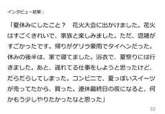 52インタビュー結果：「夏休みにしたこと？ 　花⽕火⼤大会に出かけました。花⽕火はすごくきれいで、家族と楽しみました。ただ、混雑がすごかったです。帰りがゲリラ豪⾬雨でタイヘンだった。休みの後半は、家で寝てました。浴⾐衣で、夏祭りには⾏行行きました。あと、遅れてる仕事をしようと思ったけど、だらだらしてしまった。コンビニで、夏っぽいスイーツが売ってたから、買った。連休最終⽇日の夜になると、何かもう少しやりたかったなと思った」 