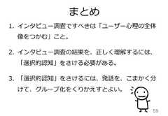 まとめ591. インタビュー調査ですべきは「ユーザー⼼心理理の全体像をつかむ」こと。2. インタビュー調査の結果を、正しく理理解するには、「選択的認知」をさける必要がある。3. 「選択的認知」をさけるには、発話を、こまかく分けて、グループ化をくりかえすとよい。 