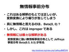 無情報事前分布•  これはある解釈のもとでは正しいが、 　 　変数変換により偏りが⽣生じてしまう•  真に無情報と⾔言えるのは、Beta(0, 0) ?•  しかし、これは improper である•  無情報には様々な解釈がある変数変換に強い無情報事前分布として  Jeffreys事前分布 Beta(0.5, 0.5) が有名http://ibisforest.org/index.php?Jeffreys事前分布18 