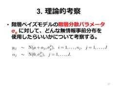 3.  理理論論的考察•  階層ベイズモデルの階層分散パラメータ  σα に対して、どんな無情報事前分布を 　使⽤用したらいいかについて考察する。lly-conjugate family. We propose a half-t model and demonstranformative prior distribution and as a component in a hierarchicarameters.e basic hierarchical modelork with a simple two-level normal model of data yij with groupyij ∼ N(µ + αj, σ2y), i = 1, . . . , nj, j = 1, . . . , Jαj ∼ N(0, σ2α), j = 1, . . . , J.discuss other hierarchical models in Section 7.2.(1) has three hyperparameters—µ, σy, and σα—but in this papernly with the last of these. Typically, enough data will be availd σy that one can use any reasonable noninformative prior distri(µ, σ ) ∝ 1 or p(µ, log σ ) ∝ 1.27 