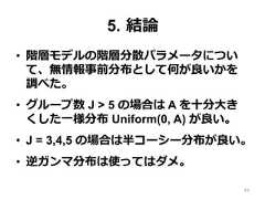 5.  結論論•  階層モデルの階層分散パラメータについて、無情報事前分布として何が良良いかを調べた。•  グループ数 J > 5 の場合は A を⼗十分⼤大きくした⼀一様分布 Uniform(0, A) が良良い。•  J = 3,4,5 の場合は半コーシー分布が良良い。•  逆ガンマ分布は使ってはダメ。49 