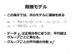 階層モデル•  この論論⽂文では、次のモデルに議論論を絞る•  データ  yij は正規分布に従うが、平均値はグループごとに異異なる。•  グループごとの平均値の分散  σα2e basic hierarchical modelork with a simple two-level normal model of data yij with groupyij ∼ N(µ + αj, σ2y), i = 1, . . . , nj, j = 1, . . . , Jαj ∼ N(0, σ2α), j = 1, . . . , J.discuss other hierarchical models in Section 7.2.(1) has three hyperparameters—µ, σy, and σα—but in this papernly with the last of these. Typically, enough data will be availd σy that one can use any reasonable noninformative prior distri(µ, σy) ∝ 1 or p(µ, log σy) ∝ 1.noninformative prior distributions for σα have been suggested8 