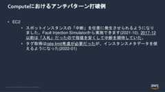 © 2022, Amazon Web Services, Inc. or its Affiliates.Computeにおけるアンチパターン打破例• EC2• スポットインスタンスの「中断」を任意に発生させられるようになりました。Fault Injection Simulatorから実施できます(2021-10). 2017-12以前は「入札」だったので指値を安くして中断を期待していた。• タグ取得はrate limit考慮が必要だったが、インスタンスメタデータを使えるようになった(2022-01) 