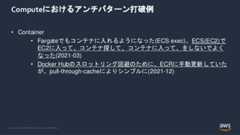 © 2022, Amazon Web Services, Inc. or its Affiliates.Computeにおけるアンチパターン打破例• Container• Fargateでもコンテナに入れるようになった(ECS exec)。ECS(EC2)でEC2に入って、コンテナ探して、コンテナに入って、をしないでよくなった(2021-03)• Docker Hubのスロットリング回避のために、ECRに手動更新していたが、pull-through-cacheによりシンプルに(2021-12) 