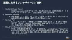 © 2022, Amazon Web Services, Inc. or its Affiliates.購買におけるアンチパターン打破例• Cost and Usage Report• AWS Organization のアカウントで、それぞれのコストと使用状況レポートをセットアップできるように。以前は管理アカウントが必要。• Reserved Instance• 日時を指定してリザーブドインスタンスが購入できるようになった(2019-10).以前は切れ目なく重複なく購入するのが難しかった。• Savings Plan• Savings Planにより、1年間または3年間の利用料をコミットするだけで割引をEC2、Fargate，Lambda, SagaMakerに適用されるようになった(2019-11)。RI購入のための精緻なプランが不要に。• CloudFront Security Savings Bundle• 1年間、月間最低使用料をコミットする前提で、Lambda@EdgeやCloudFrontFunctionsの利用分を含む全てのCloudFrontの利用が対象となるため、あらゆるユースケースにおいて有効。待つこと無く最大 30% 節約できる柔軟なセルフサービス(2021-02) 