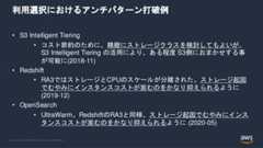 © 2022, Amazon Web Services, Inc. or its Affiliates.利用選択におけるアンチパターン打破例• S3 Intelligent Tiering• コスト節約のために、精緻にストレージクラスを検討してもよいが、S3 Intelligent Tiering の活用により、ある程度 S3側におまかせする事が可能に(2018-11)• Redshift• RA3ではストレージとCPUのスケールが分離された。ストレージ起因でむやみにインスタンスコストが嵩むのをかなり抑えられるように(2019-12)• OpenSearch• UltraWarm。RedshiftのRA3と同様、ストレージ起因でむやみにインスタンスコストが嵩むのをかなり抑えられるように (2020-05) 