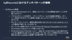 © 2022, Amazon Web Services, Inc. or its Affiliates.S3のSecurityにおけるアンチパターン打破例• S3のSecurity関連• Block Public Accessにより、意図しないバケットの公開設定を防ぐことが可能に(2018-11)• アクセスポイントの活用で、バケットポリシーなどの記載を簡素化。ポリシーを記述できるサイズ上限等に到達しないようにデザインしやすくなった(2019-12)• S3バケットキーにより、暗号化時のKMSへのリクエストコスト＆スロットリング懸念が不要になった(2020-12)• オンプレから閉域でS3にアクセスするときにEC2上にProxyをおいていたが、S3 Interface endpointにより不要に(2021-02)• S3 Bucket Owner Enforced により、 AWS サービスアカウントなど別アカウントから配信されるオブジェクトのオーナーを, バケット所有アカウントに変更するために Lambda で処理する必要が無くなった(2021-12) 