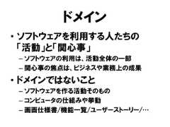 ドメイン• ソフトウェアを利用する人たちの「活動」と「関心事」– ソフトウェアの利用は、活動全体の一部– 関心事の焦点は、ビジネスや業務上の成果• ドメインではないこと– ソフトウェアを作る活動そのもの– コンピュータの仕組みや挙動– 画面仕様書/機能一覧/ユーザーストーリー/… 