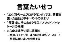 言葉たいせつ• 「エクストリームプログラミング」では、言葉を使った会話がドキュメントの代わり• 「言葉」は、そのままクラス／メソッド／パッケージの候補• あらゆる場所で同じ言葉を– 会話/チャット/メール/コミットログ/ソースコード– 早期に食い違いを発見する 