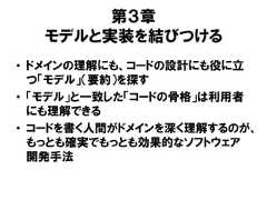 第３章モデルと実装を結びつける• ドメインの理解にも、コードの設計にも役に立つ「モデル」（要約）を探す• 「モデル」と一致した「コードの骨格」は利用者にも理解できる• コードを書く人間がドメインを深く理解するのが、もっとも確実でもっとも効果的なソフトウェア開発手法 