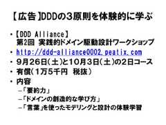 【広告】DDDの３原則を体験的に学ぶ• 【DDD Alliance】第2回 実践的ドメイン駆動設計ワークショップ• http://ddd-alliance0002.peatix.com• ９月２６日（土）と１０月３日（土）の２日コース• 有償（１万５千円 税抜）• 内容– 「要約力」– 「ドメインの創造的な学び方」– 「言葉」を使ったモデリングと設計の体験学習 