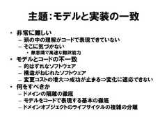 主題：モデルと実装の一致• 非常に難しい– 頭の中の理解がコードで表現できていない– そこに気づかない• 無意識で高速な翻訳能力• モデルとコードの不一致– 的はずれなソフトウェア– 構造がねじれたソフトウェア– 変更コストの増大⇒成功が止まる⇒変化に適応できない• 何をすべきか– ドメインの隔離の徹底– モデルをコードで表現する基本の徹底– ドメインオブジェクトのライフサイクルの複雑の分離 