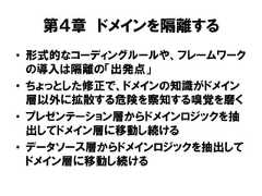 第４章 ドメインを隔離する• 形式的なコーディングルールや、フレームワークの導入は隔離の「出発点」• ちょっとした修正で、ドメインの知識がドメイン層以外に拡散する危険を察知する嗅覚を磨く• プレゼンテーション層からドメインロジックを抽出してドメイン層に移動し続ける• データソース層からドメインロジックを抽出してドメイン層に移動し続ける 