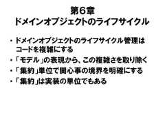 第６章ドメインオブジェクトのライフサイクル• ドメインオブジェクトのライフサイクル管理はコードを複雑にする• 「モデル」の表現から、この複雑さを取り除く• 「集約」単位で関心事の境界を明確にする• 「集約」は実装の単位でもある 