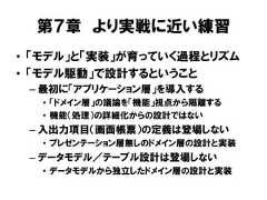 第７章 より実戦に近い練習• 「モデル」と「実装」が育っていく過程とリズム• 「モデル駆動」で設計するということ– 最初に「アプリケーション層」を導入する• 「ドメイン層」の議論を「機能」視点から隔離する• 機能（処理）の詳細化からの設計ではない– 入出力項目（画面帳票）の定義は登場しない• プレゼンテーション層無しのドメイン層の設計と実装– データモデル／テーブル設計は登場しない• データモデルから独立したドメイン層の設計と実装 